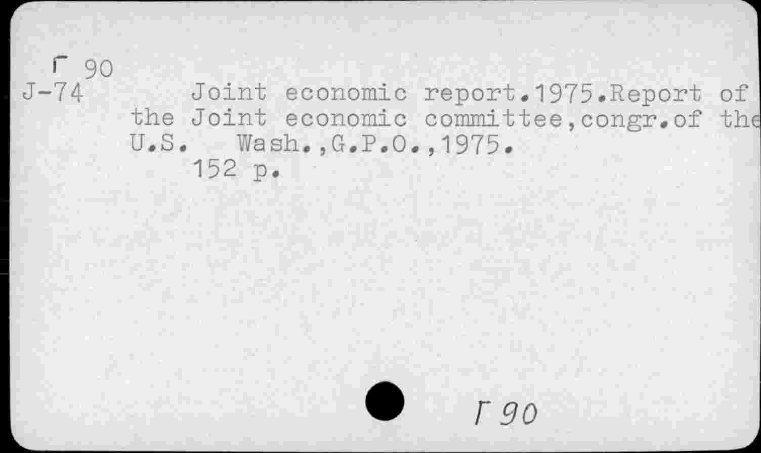 ﻿г 90
J-74	Joint economic report•1975.Report of
the Joint economic committee,congr.of the U.S. Wash.,G.P.O.,1975.
152 p.
Г 90